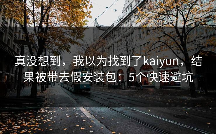真没想到，我以为找到了kaiyun，结果被带去假安装包：5个快速避坑