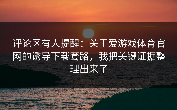 评论区有人提醒：关于爱游戏体育官网的诱导下载套路，我把关键证据整理出来了