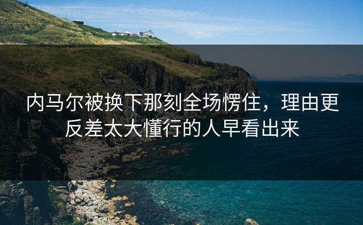 内马尔被换下那刻全场愣住，理由更反差太大懂行的人早看出来