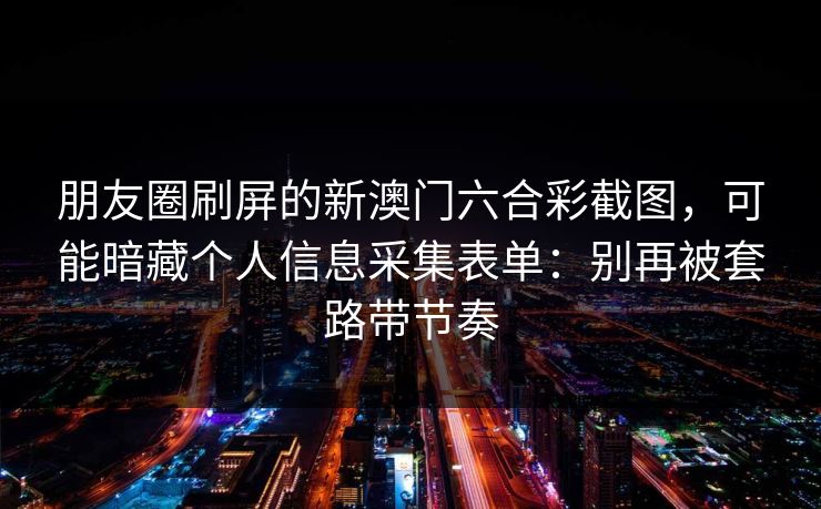 朋友圈刷屏的新澳门六合彩截图，可能暗藏个人信息采集表单：别再被套路带节奏
