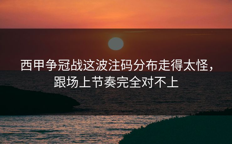 西甲争冠战这波注码分布走得太怪，跟场上节奏完全对不上