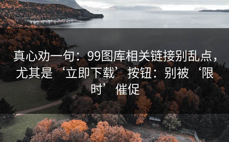 真心劝一句：99图库相关链接别乱点，尤其是‘立即下载’按钮：别被‘限时’催促