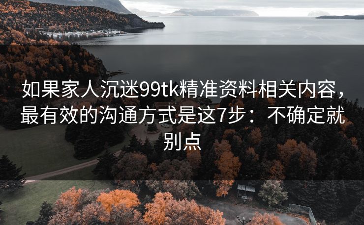 如果家人沉迷99tk精准资料相关内容，最有效的沟通方式是这7步：不确定就别点