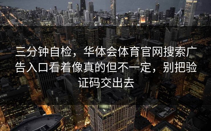 三分钟自检，华体会体育官网搜索广告入口看着像真的但不一定，别把验证码交出去
