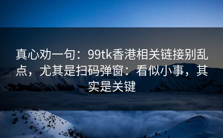 真心劝一句：99tk香港相关链接别乱点，尤其是扫码弹窗：看似小事，其实是关键
