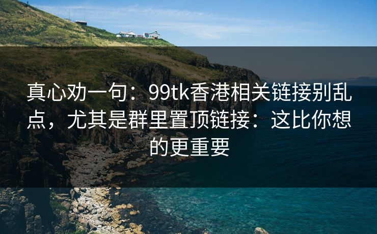 真心劝一句：99tk香港相关链接别乱点，尤其是群里置顶链接：这比你想的更重要