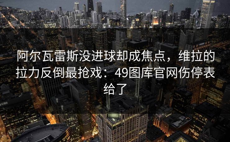 阿尔瓦雷斯没进球却成焦点，维拉的拉力反倒最抢戏：49图库官网伤停表给了