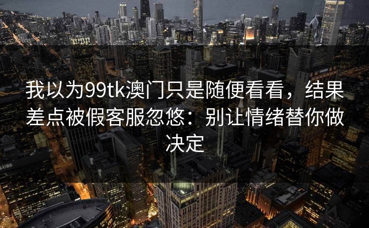 我以为99tk澳门只是随便看看，结果差点被假客服忽悠：别让情绪替你做决定