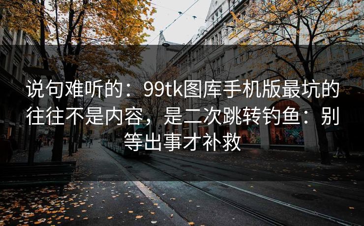 说句难听的：99tk图库手机版最坑的往往不是内容，是二次跳转钓鱼：别等出事才补救