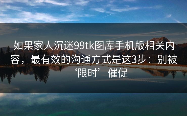 如果家人沉迷99tk图库手机版相关内容，最有效的沟通方式是这3步：别被‘限时’催促
