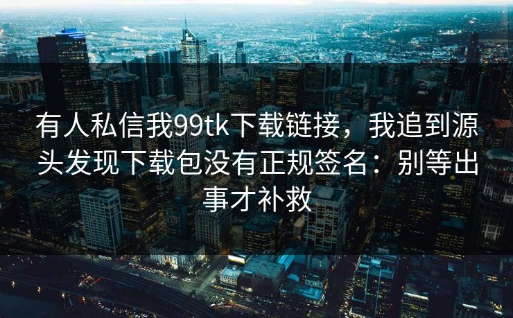 有人私信我99tk下载链接，我追到源头发现下载包没有正规签名：别等出事才补救