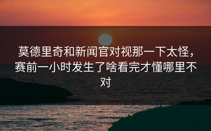 莫德里奇和新闻官对视那一下太怪，赛前一小时发生了啥看完才懂哪里不对