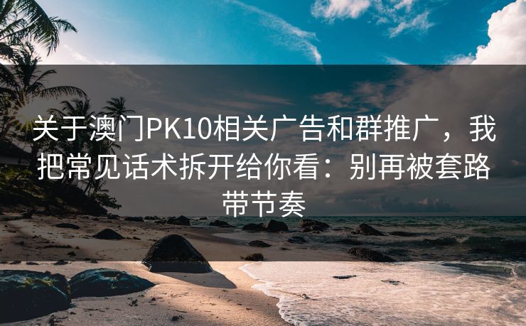关于澳门PK10相关广告和群推广，我把常见话术拆开给你看：别再被套路带节奏