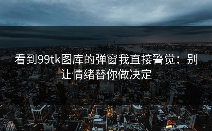 看到99tk图库的弹窗我直接警觉：别让情绪替你做决定
