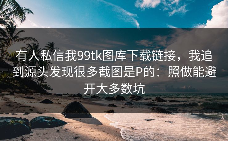 有人私信我99tk图库下载链接，我追到源头发现很多截图是P的：照做能避开大多数坑