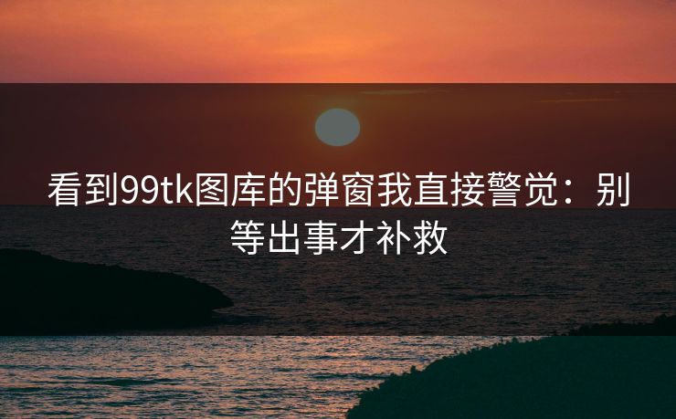 看到99tk图库的弹窗我直接警觉：别等出事才补救