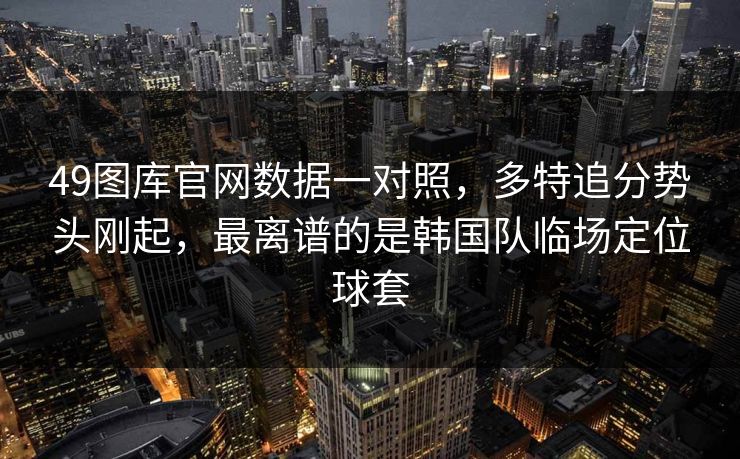 49图库官网数据一对照，多特追分势头刚起，最离谱的是韩国队临场定位球套