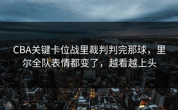 CBA关键卡位战里裁判判完那球，里尔全队表情都变了，越看越上头