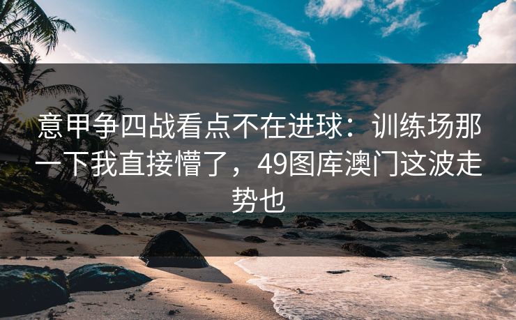 意甲争四战看点不在进球：训练场那一下我直接懵了，49图库澳门这波走势也