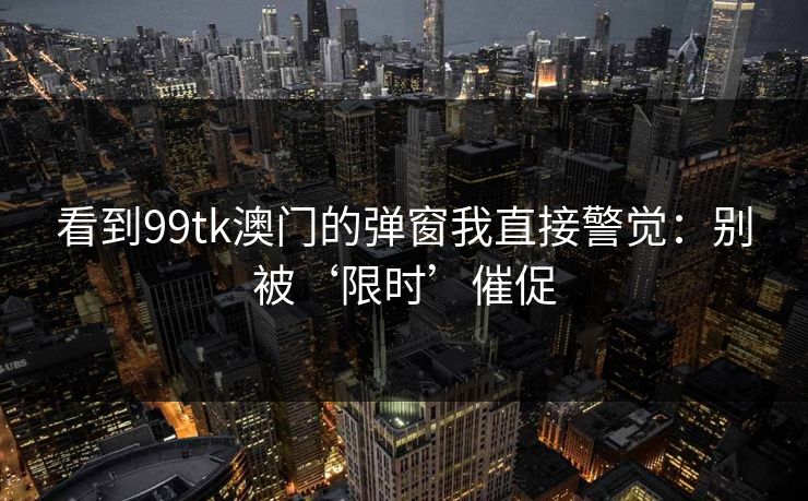 看到99tk澳门的弹窗我直接警觉：别被‘限时’催促