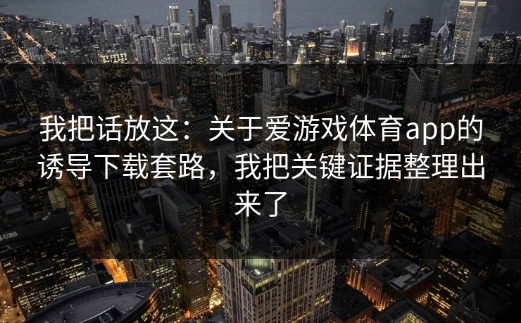 我把话放这：关于爱游戏体育app的诱导下载套路，我把关键证据整理出来了
