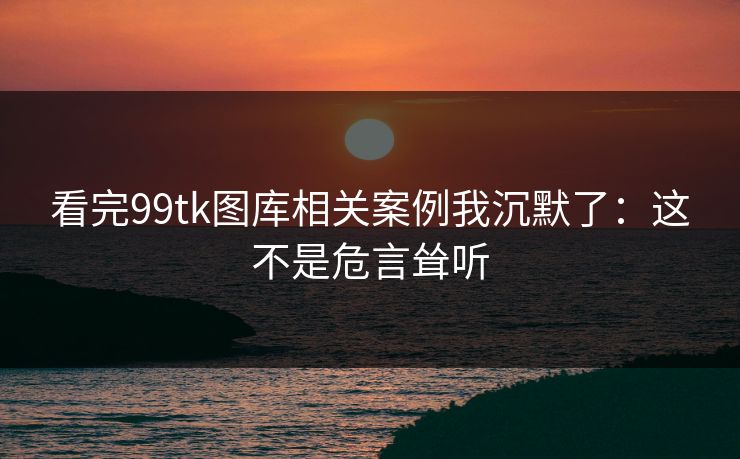 看完99tk图库相关案例我沉默了：这不是危言耸听