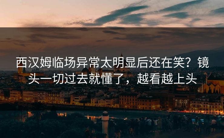 西汉姆临场异常太明显后还在笑？镜头一切过去就懂了，越看越上头