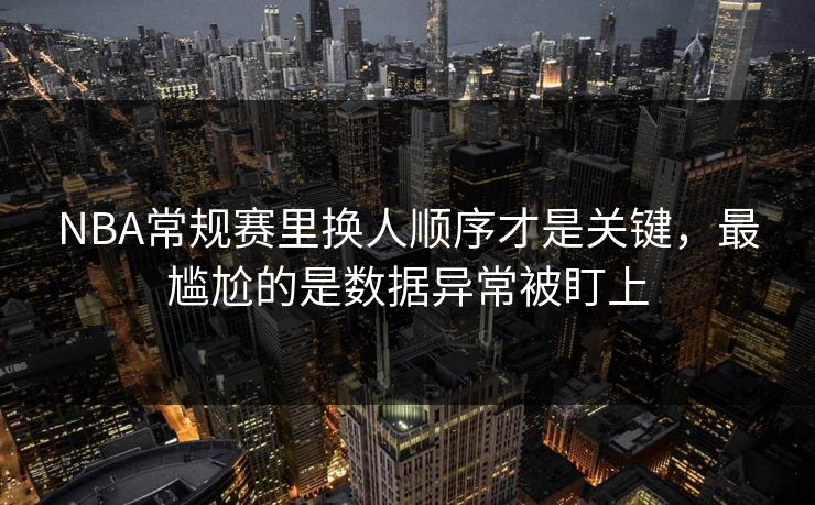 NBA常规赛里换人顺序才是关键，最尴尬的是数据异常被盯上