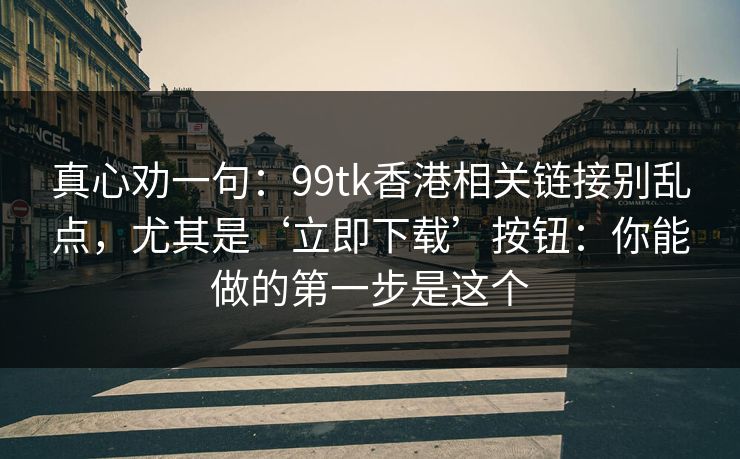 真心劝一句：99tk香港相关链接别乱点，尤其是‘立即下载’按钮：你能做的第一步是这个
