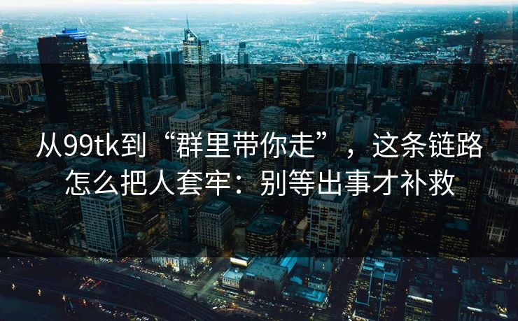 从99tk到“群里带你走”，这条链路怎么把人套牢：别等出事才补救