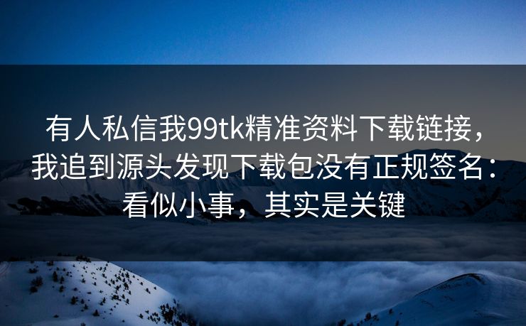 有人私信我99tk精准资料下载链接，我追到源头发现下载包没有正规签名：看似小事，其实是关键