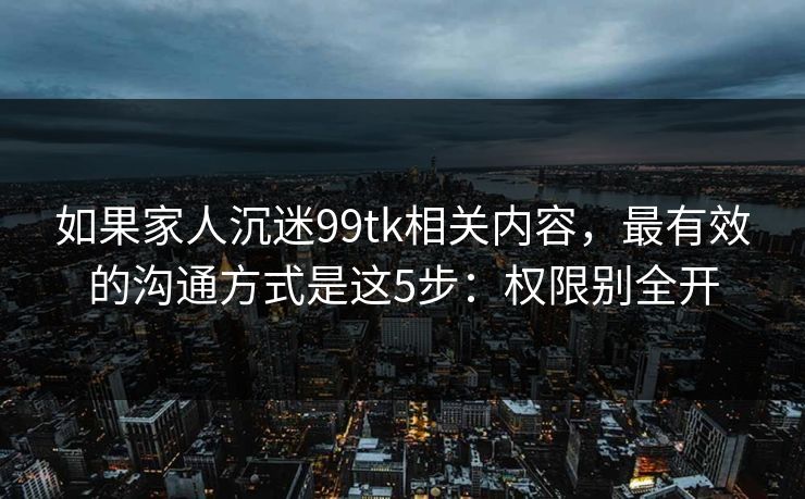 如果家人沉迷99tk相关内容，最有效的沟通方式是这5步：权限别全开