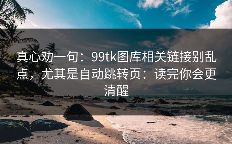 真心劝一句：99tk图库相关链接别乱点，尤其是自动跳转页：读完你会更清醒