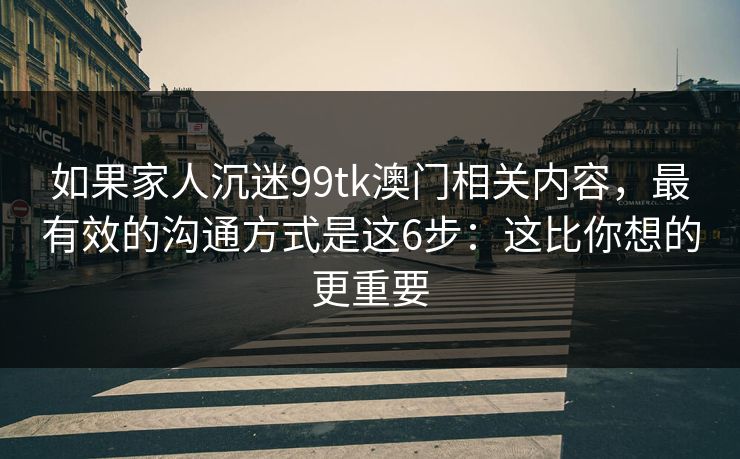 如果家人沉迷99tk澳门相关内容，最有效的沟通方式是这6步：这比你想的更重要
