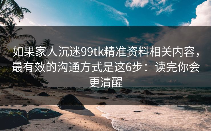 如果家人沉迷99tk精准资料相关内容，最有效的沟通方式是这6步：读完你会更清醒