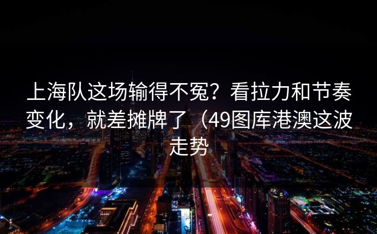 上海队这场输得不冤？看拉力和节奏变化，就差摊牌了（49图库港澳这波走势