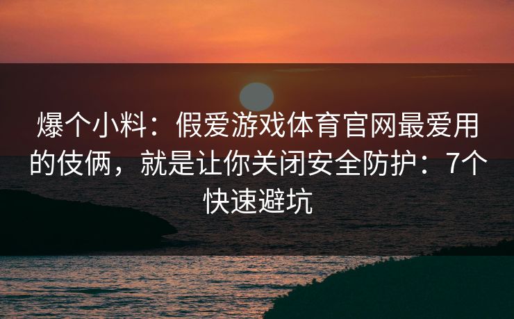 爆个小料：假爱游戏体育官网最爱用的伎俩，就是让你关闭安全防护：7个快速避坑
