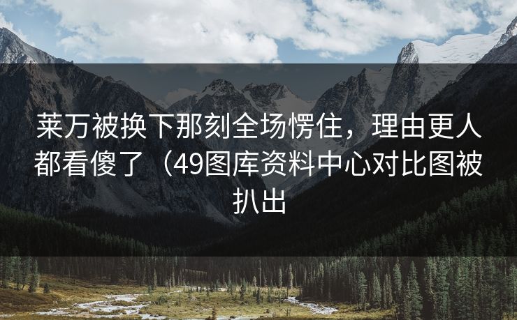 莱万被换下那刻全场愣住，理由更人都看傻了（49图库资料中心对比图被扒出