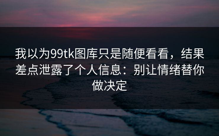 我以为99tk图库只是随便看看，结果差点泄露了个人信息：别让情绪替你做决定