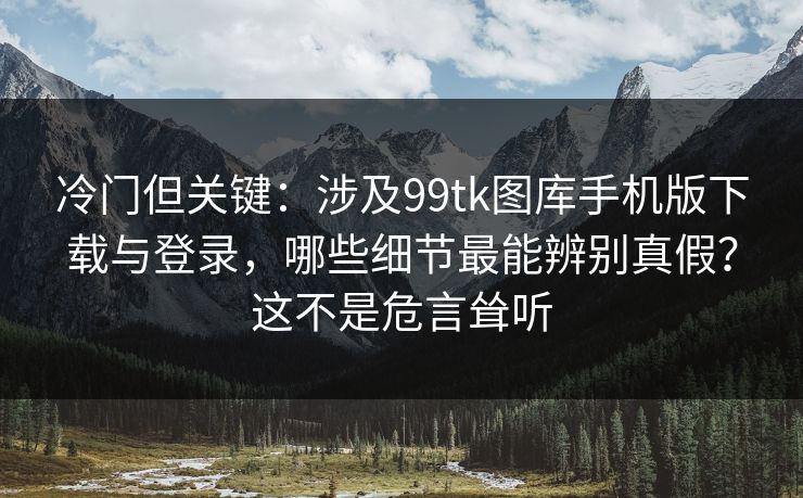 冷门但关键：涉及99tk图库手机版下载与登录，哪些细节最能辨别真假？这不是危言耸听