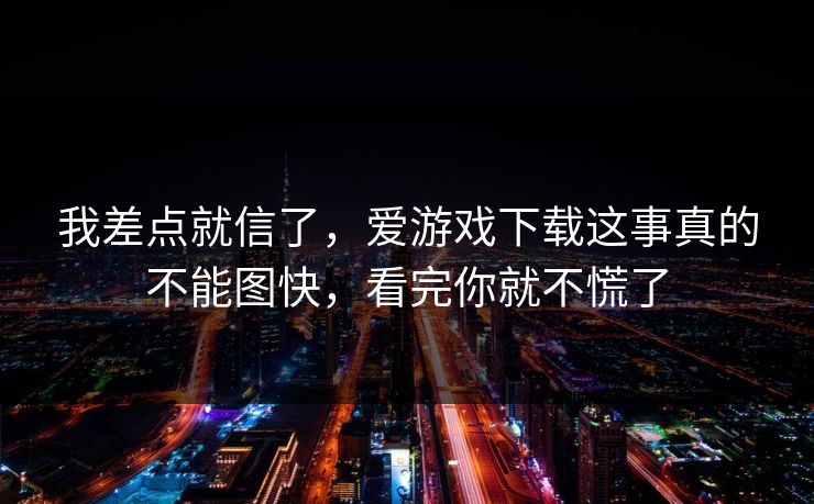我差点就信了，爱游戏下载这事真的不能图快，看完你就不慌了