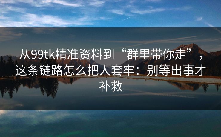 从99tk精准资料到“群里带你走”，这条链路怎么把人套牢：别等出事才补救