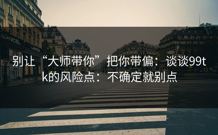 别让“大师带你”把你带偏：谈谈99tk的风险点：不确定就别点
